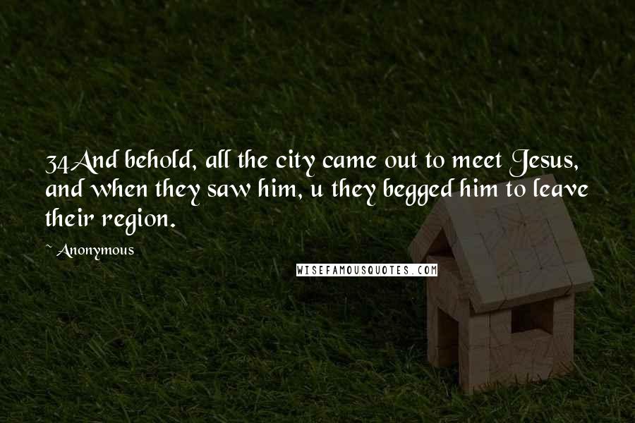 Anonymous Quotes: 34And behold, all the city came out to meet Jesus, and when they saw him, u they begged him to leave their region.