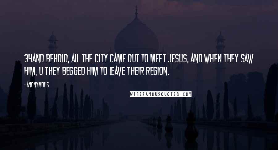 Anonymous Quotes: 34And behold, all the city came out to meet Jesus, and when they saw him, u they begged him to leave their region.