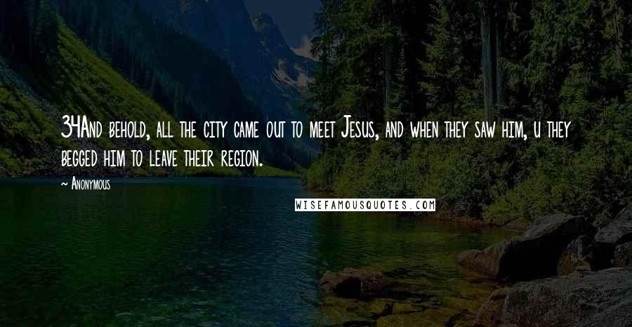 Anonymous Quotes: 34And behold, all the city came out to meet Jesus, and when they saw him, u they begged him to leave their region.