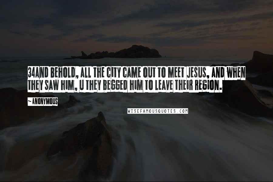 Anonymous Quotes: 34And behold, all the city came out to meet Jesus, and when they saw him, u they begged him to leave their region.