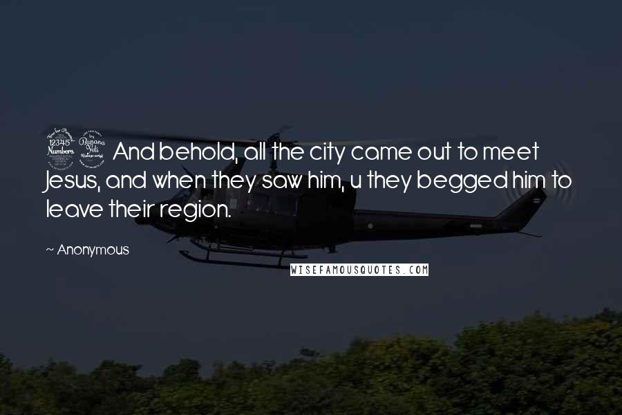 Anonymous Quotes: 34And behold, all the city came out to meet Jesus, and when they saw him, u they begged him to leave their region.
