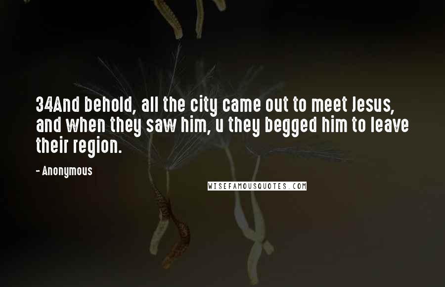 Anonymous Quotes: 34And behold, all the city came out to meet Jesus, and when they saw him, u they begged him to leave their region.