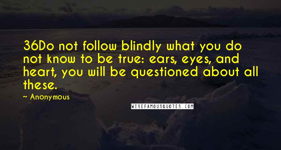Anonymous Quotes: 36Do not follow blindly what you do not know to be true: ears, eyes, and heart, you will be questioned about all these.