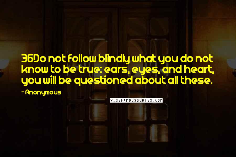 Anonymous Quotes: 36Do not follow blindly what you do not know to be true: ears, eyes, and heart, you will be questioned about all these.