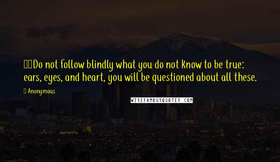 Anonymous Quotes: 36Do not follow blindly what you do not know to be true: ears, eyes, and heart, you will be questioned about all these.