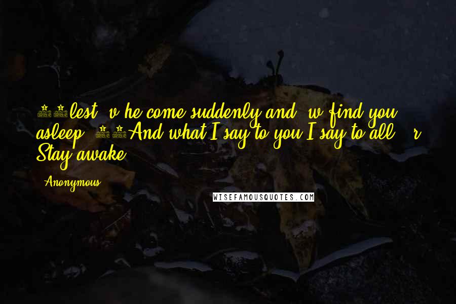 Anonymous Quotes: 36lest v he come suddenly and w find you asleep. 37And what I say to you I say to all: r Stay awake.