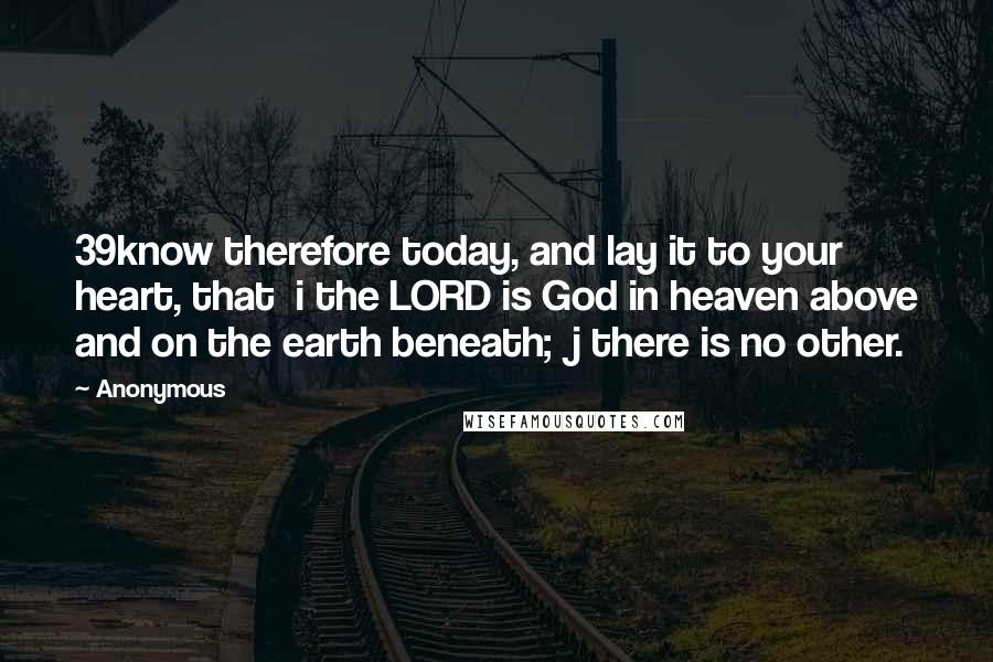 Anonymous Quotes: 39know therefore today, and lay it to your heart, that i the LORD is God in heaven above and on the earth beneath; j there is no other.
