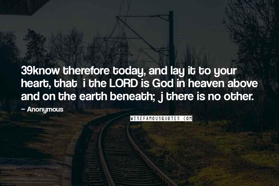 Anonymous Quotes: 39know therefore today, and lay it to your heart, that  i the LORD is God in heaven above and on the earth beneath;  j there is no other.