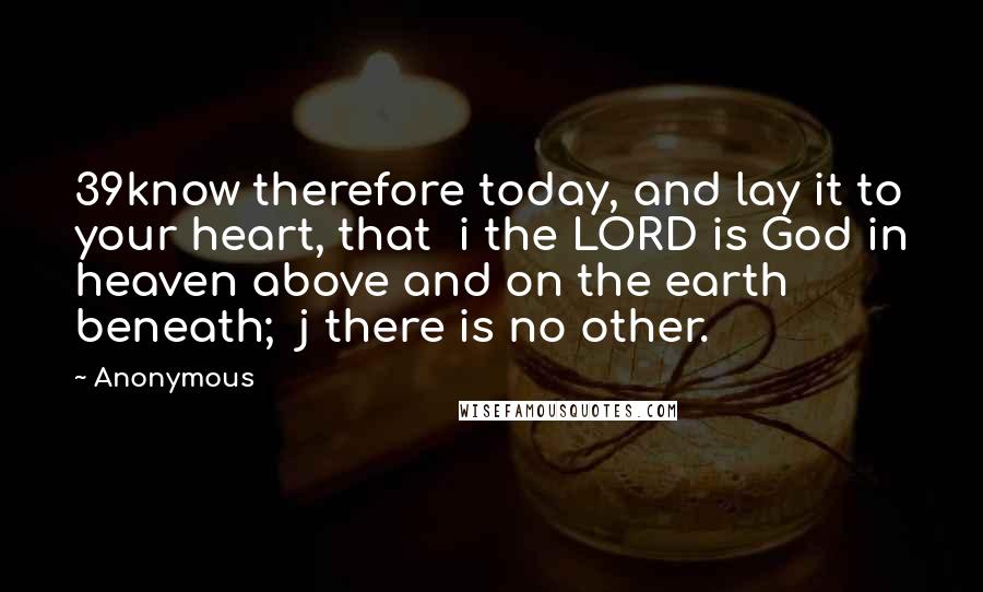 Anonymous Quotes: 39know therefore today, and lay it to your heart, that  i the LORD is God in heaven above and on the earth beneath;  j there is no other.