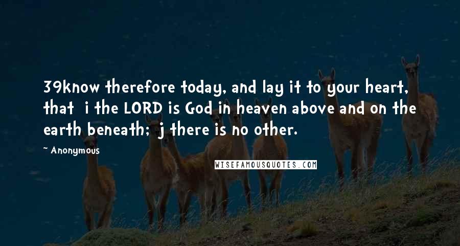 Anonymous Quotes: 39know therefore today, and lay it to your heart, that  i the LORD is God in heaven above and on the earth beneath;  j there is no other.