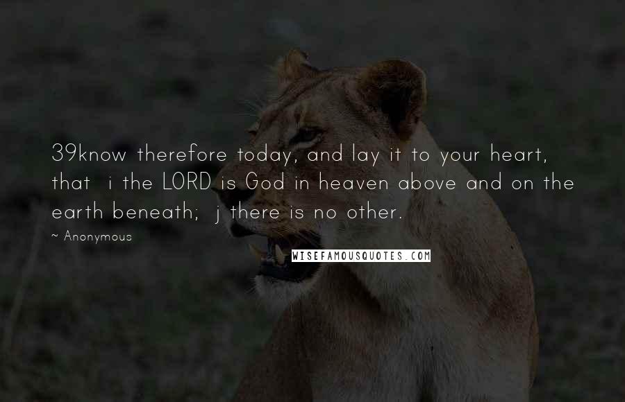 Anonymous Quotes: 39know therefore today, and lay it to your heart, that  i the LORD is God in heaven above and on the earth beneath;  j there is no other.