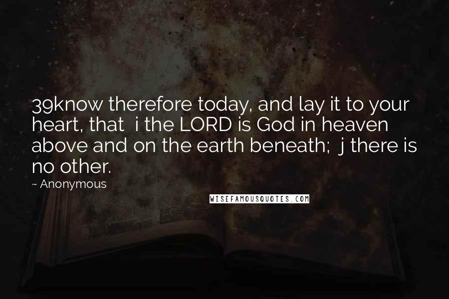 Anonymous Quotes: 39know therefore today, and lay it to your heart, that  i the LORD is God in heaven above and on the earth beneath;  j there is no other.