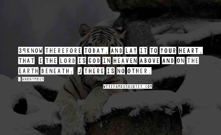 Anonymous Quotes: 39know therefore today, and lay it to your heart, that  i the LORD is God in heaven above and on the earth beneath;  j there is no other.