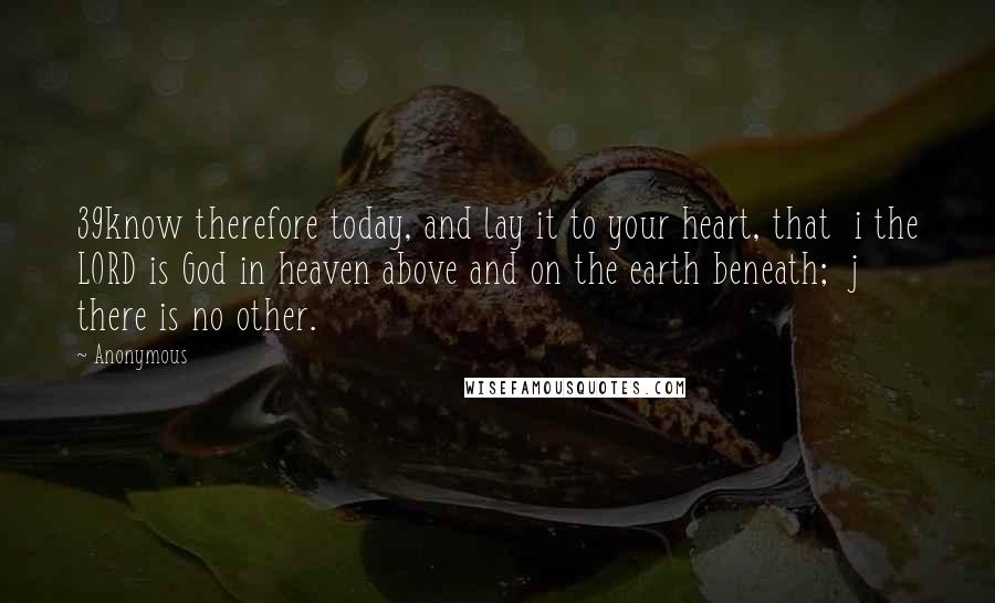 Anonymous Quotes: 39know therefore today, and lay it to your heart, that  i the LORD is God in heaven above and on the earth beneath;  j there is no other.