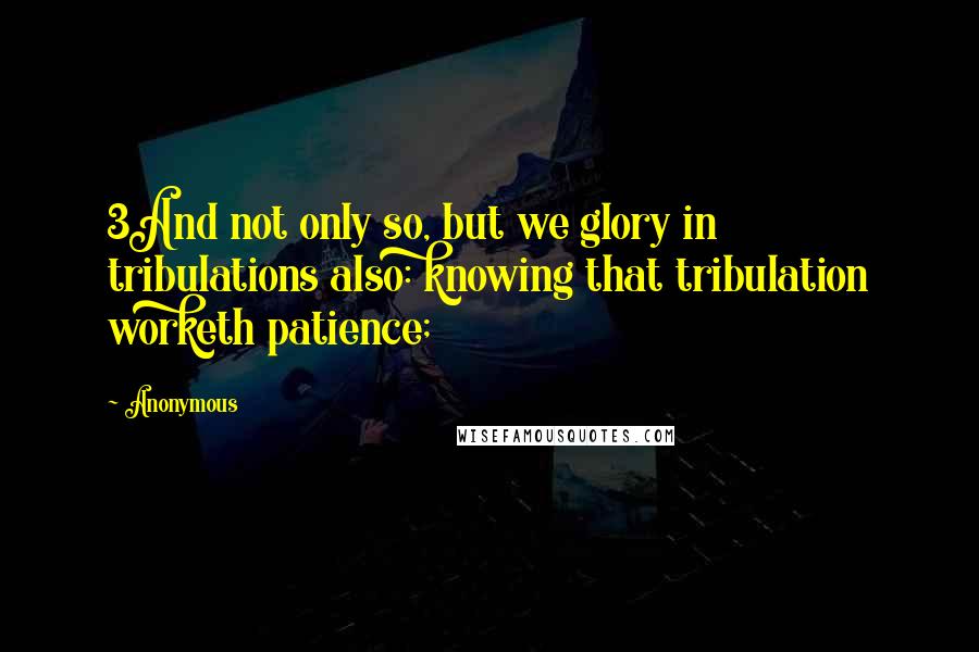 Anonymous Quotes: 3And not only so, but we glory in tribulations also: knowing that tribulation worketh patience;