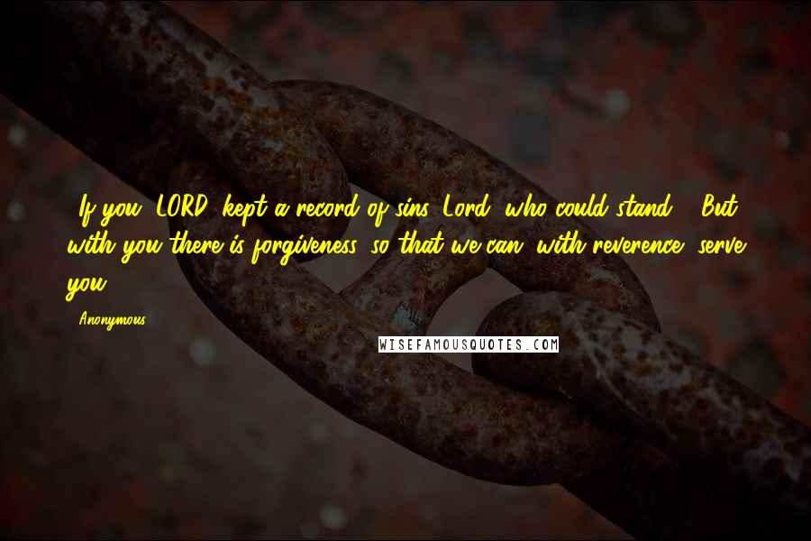 Anonymous Quotes: 3If you, LORD, kept a record of sins, Lord, who could stand? 4But with you there is forgiveness, so that we can, with reverence, serve you.