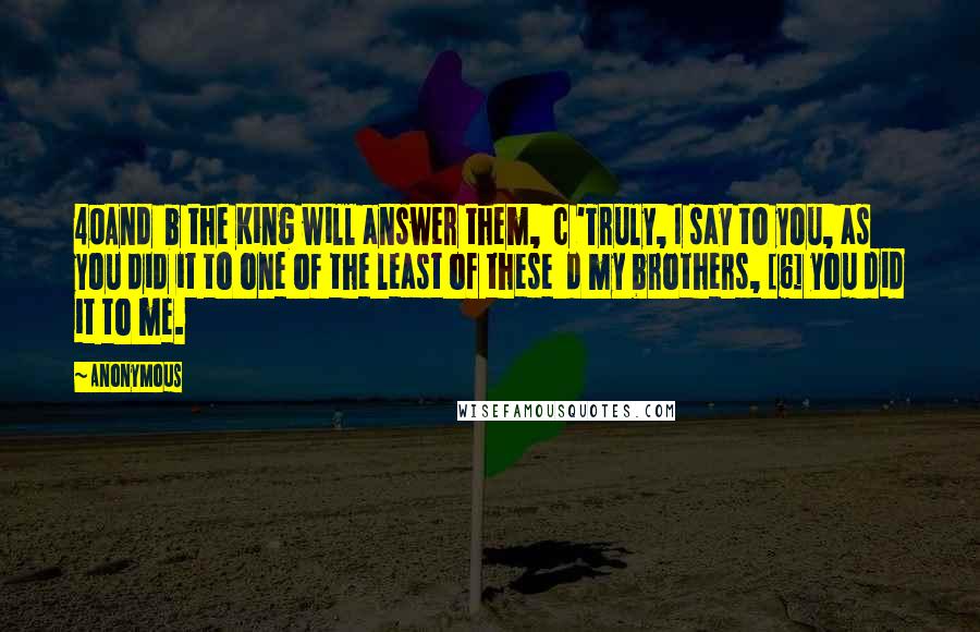 Anonymous Quotes: 40And  b the King will answer them,  c 'Truly, I say to you, as you did it to one of the least of these  d my brothers, [6] you did it to me.