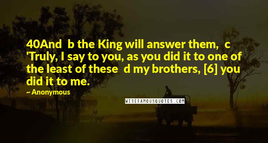 Anonymous Quotes: 40And  b the King will answer them,  c 'Truly, I say to you, as you did it to one of the least of these  d my brothers, [6] you did it to me.