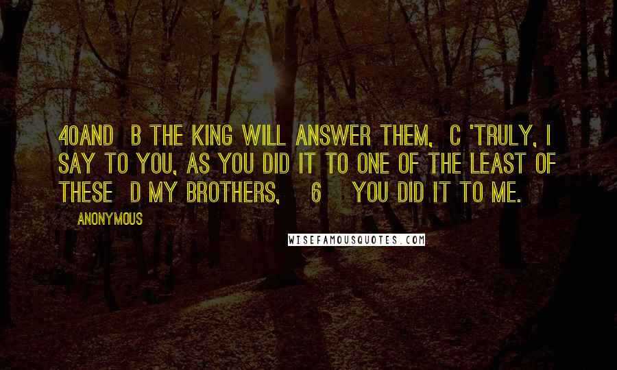 Anonymous Quotes: 40And  b the King will answer them,  c 'Truly, I say to you, as you did it to one of the least of these  d my brothers, [6] you did it to me.