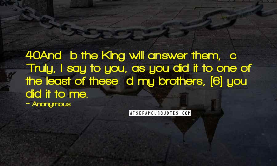 Anonymous Quotes: 40And  b the King will answer them,  c 'Truly, I say to you, as you did it to one of the least of these  d my brothers, [6] you did it to me.