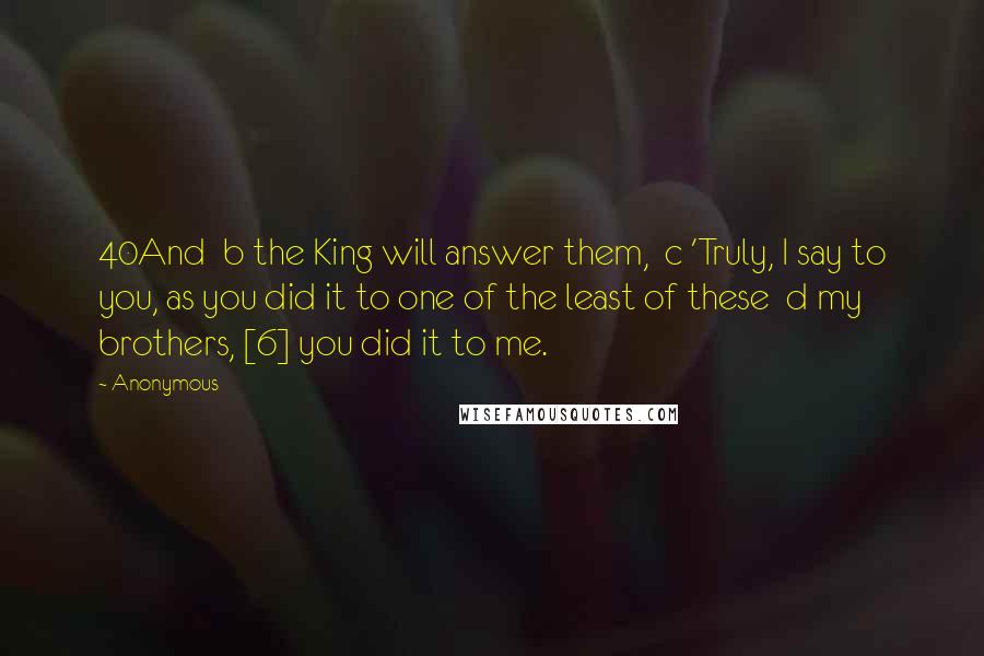 Anonymous Quotes: 40And  b the King will answer them,  c 'Truly, I say to you, as you did it to one of the least of these  d my brothers, [6] you did it to me.