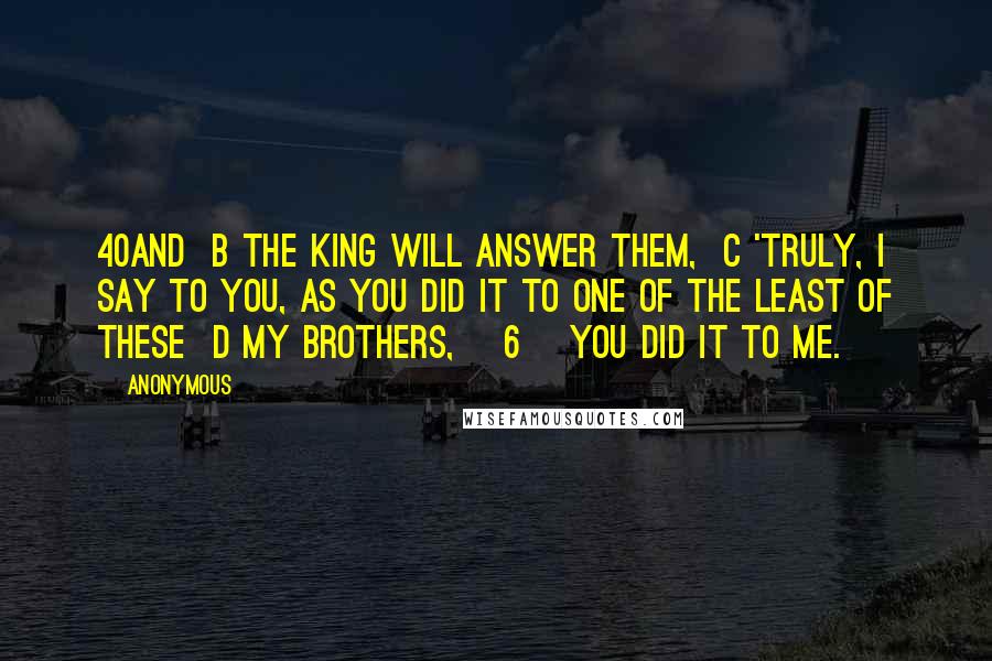 Anonymous Quotes: 40And  b the King will answer them,  c 'Truly, I say to you, as you did it to one of the least of these  d my brothers, [6] you did it to me.