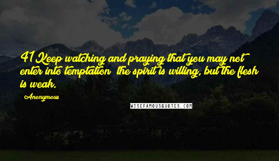 Anonymous Quotes: 41Keep watching and praying that you may not enter into temptation; the spirit is willing, but the flesh is weak.