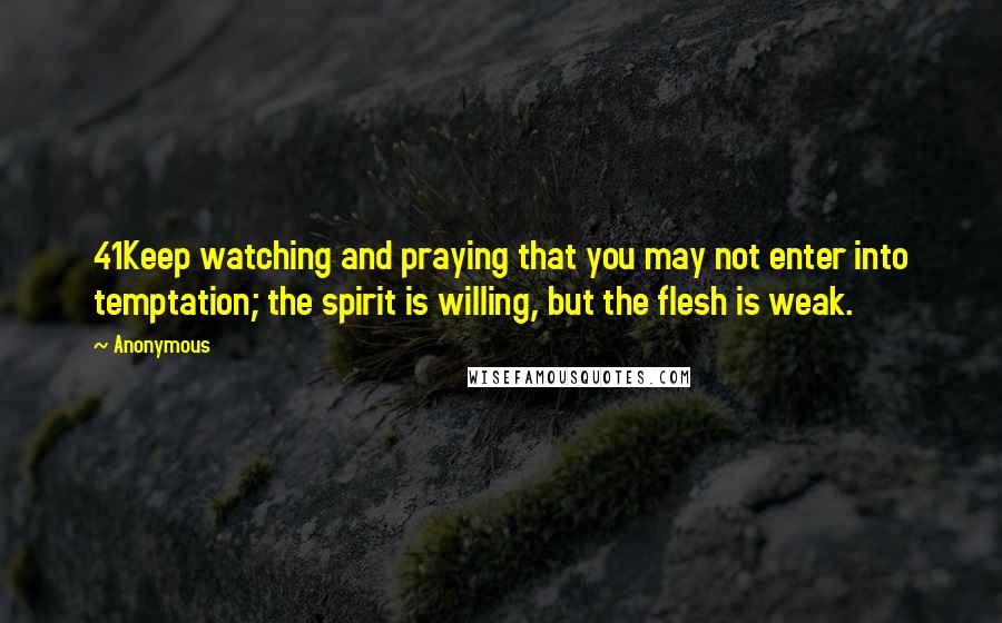 Anonymous Quotes: 41Keep watching and praying that you may not enter into temptation; the spirit is willing, but the flesh is weak.