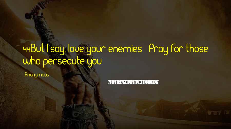 Anonymous Quotes: 44But I say, love your enemies!* Pray for those who persecute you!