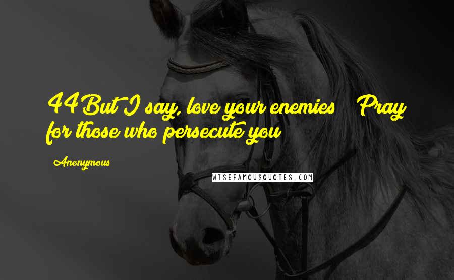 Anonymous Quotes: 44But I say, love your enemies!* Pray for those who persecute you!