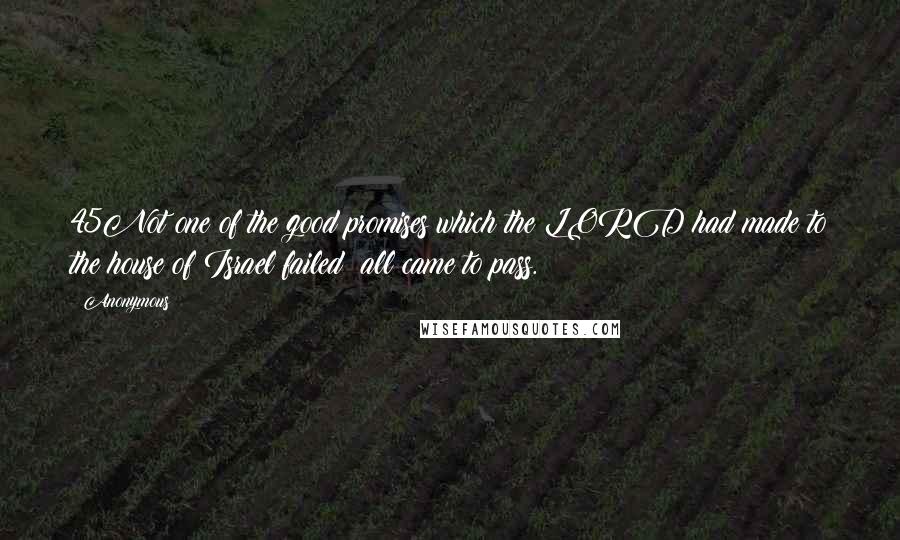 Anonymous Quotes: 45Not one of the good promises which the LORD had made to the house of Israel failed; all came to pass.