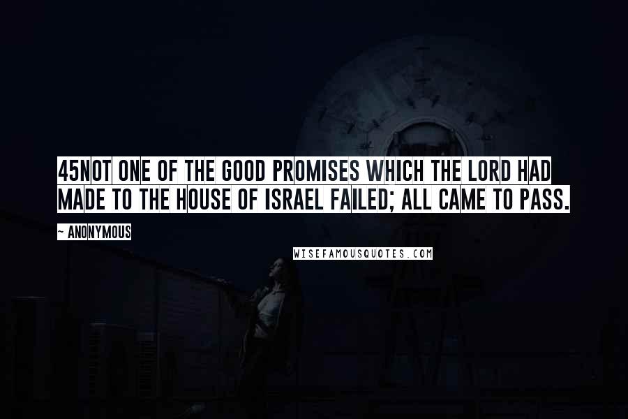 Anonymous Quotes: 45Not one of the good promises which the LORD had made to the house of Israel failed; all came to pass.
