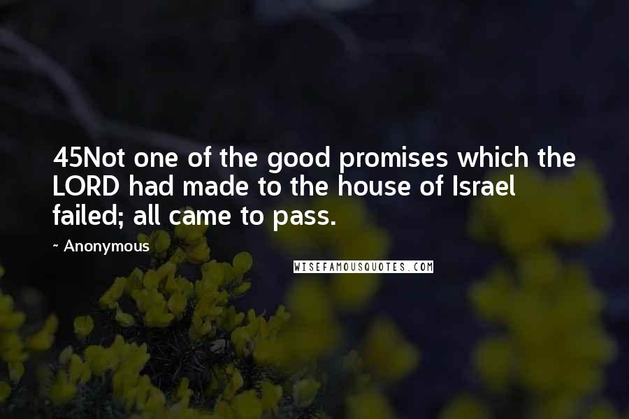 Anonymous Quotes: 45Not one of the good promises which the LORD had made to the house of Israel failed; all came to pass.