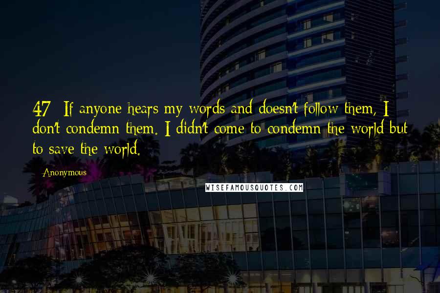 Anonymous Quotes: 47  If anyone hears my words and doesn't follow them, I don't condemn them. I didn't come to condemn the world but to save the world.