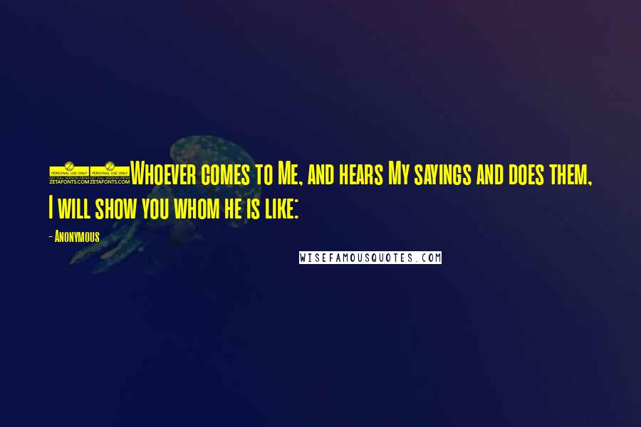 Anonymous Quotes: 47Whoever comes to Me, and hears My sayings and does them, I will show you whom he is like: