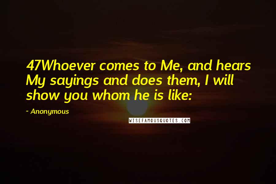 Anonymous Quotes: 47Whoever comes to Me, and hears My sayings and does them, I will show you whom he is like:
