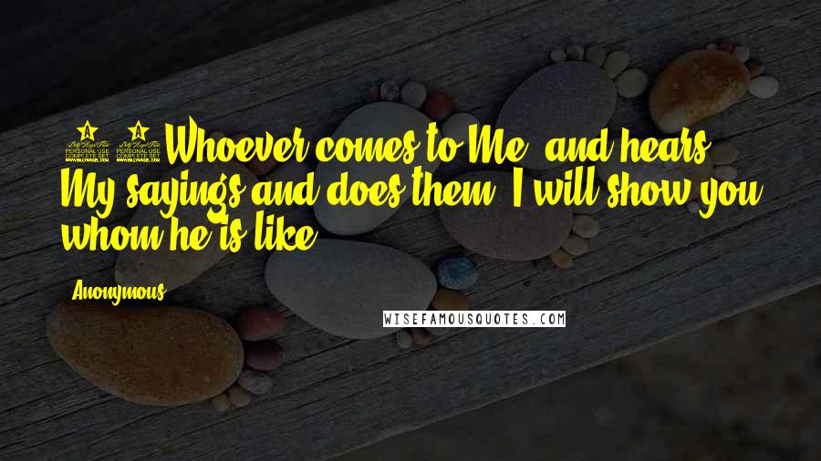 Anonymous Quotes: 47Whoever comes to Me, and hears My sayings and does them, I will show you whom he is like: