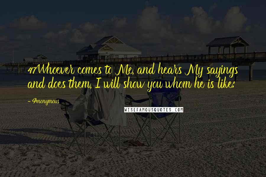 Anonymous Quotes: 47Whoever comes to Me, and hears My sayings and does them, I will show you whom he is like:
