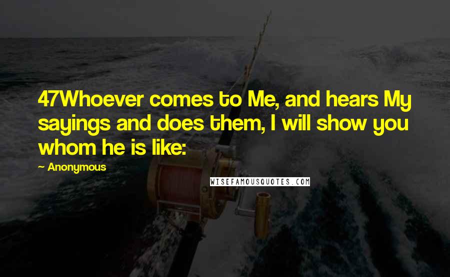 Anonymous Quotes: 47Whoever comes to Me, and hears My sayings and does them, I will show you whom he is like: