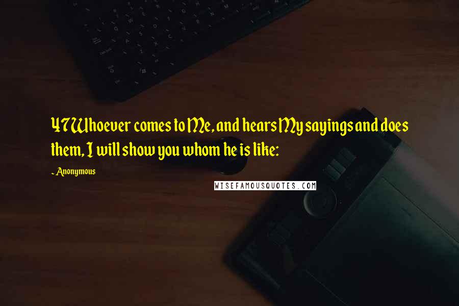 Anonymous Quotes: 47Whoever comes to Me, and hears My sayings and does them, I will show you whom he is like:
