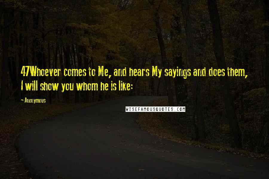 Anonymous Quotes: 47Whoever comes to Me, and hears My sayings and does them, I will show you whom he is like: