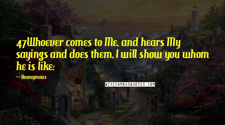 Anonymous Quotes: 47Whoever comes to Me, and hears My sayings and does them, I will show you whom he is like: