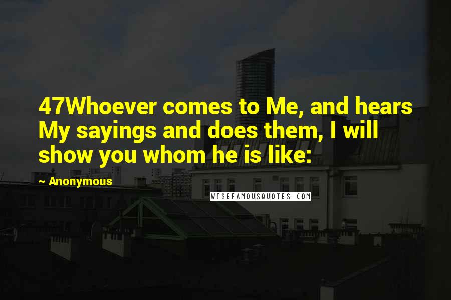 Anonymous Quotes: 47Whoever comes to Me, and hears My sayings and does them, I will show you whom he is like: