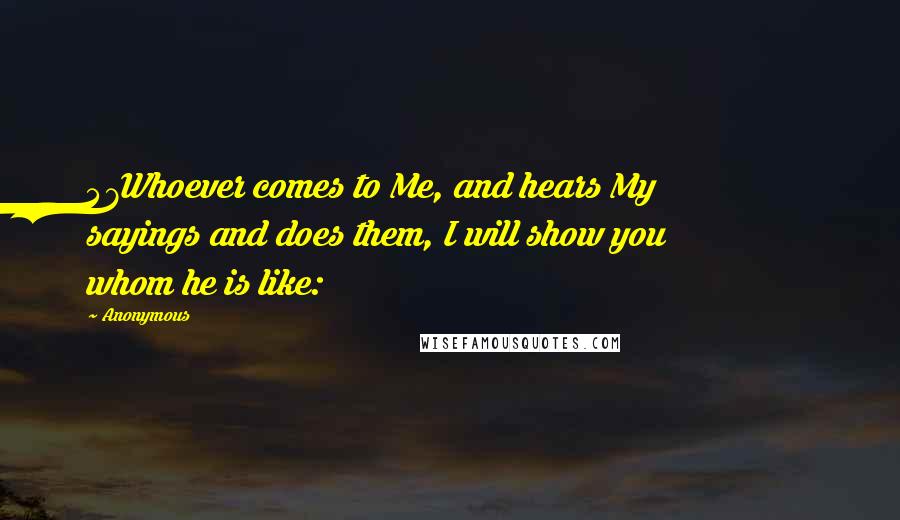 Anonymous Quotes: 47Whoever comes to Me, and hears My sayings and does them, I will show you whom he is like: