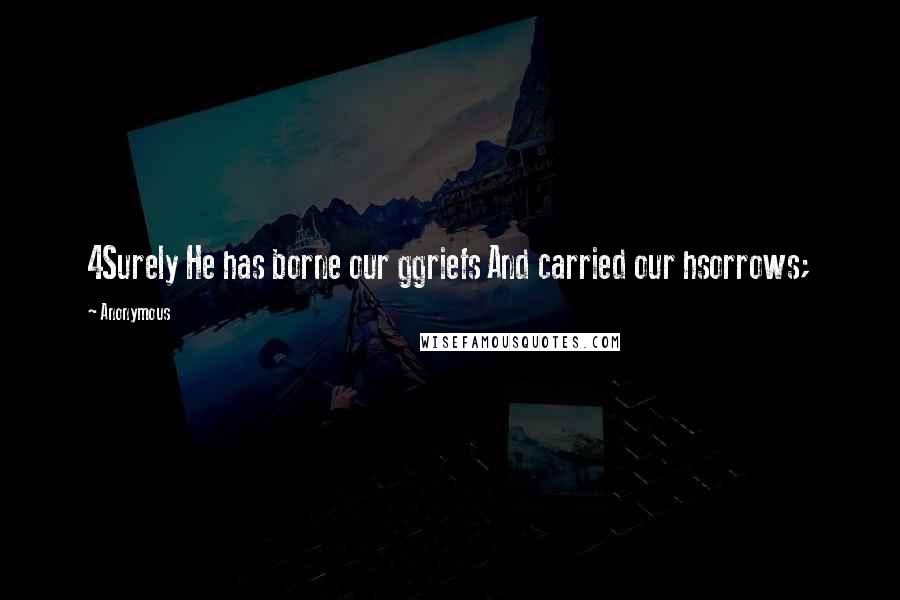 Anonymous Quotes: 4Surely He has borne our ggriefs And carried our hsorrows;