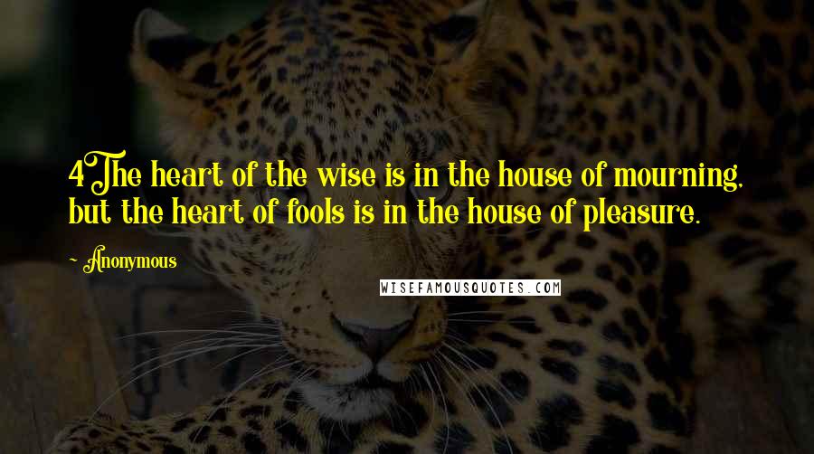 Anonymous Quotes: 4The heart of the wise is in the house of mourning, but the heart of fools is in the house of pleasure.