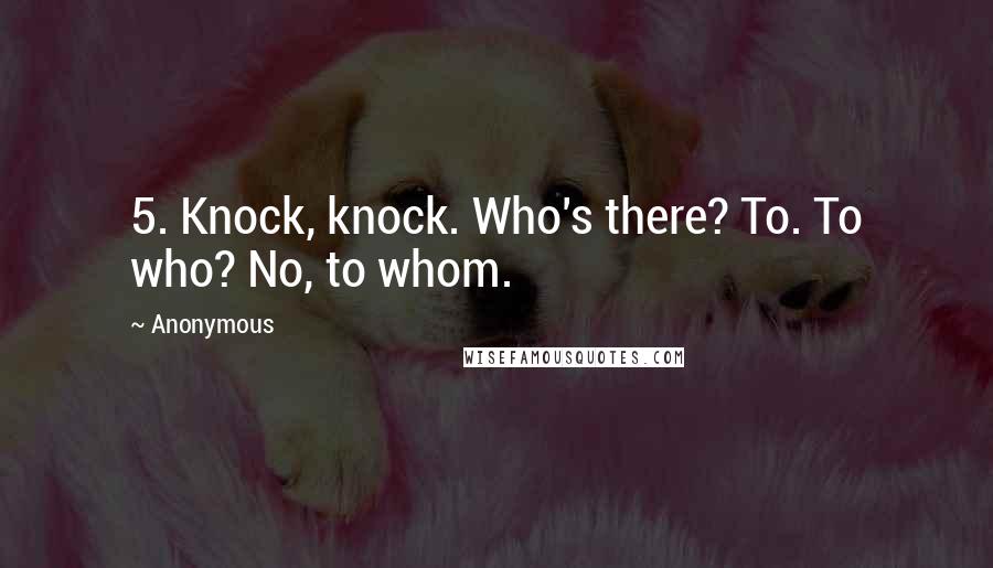 Anonymous Quotes: 5. Knock, knock. Who's there? To. To who? No, to whom.