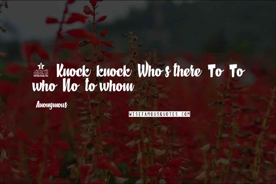 Anonymous Quotes: 5. Knock, knock. Who's there? To. To who? No, to whom.