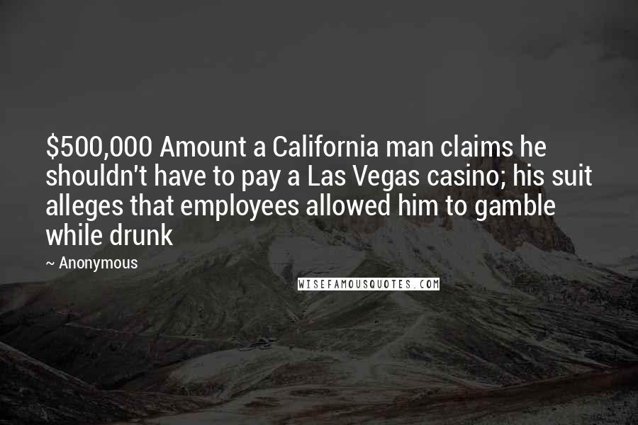 Anonymous Quotes: $500,000 Amount a California man claims he shouldn't have to pay a Las Vegas casino; his suit alleges that employees allowed him to gamble while drunk