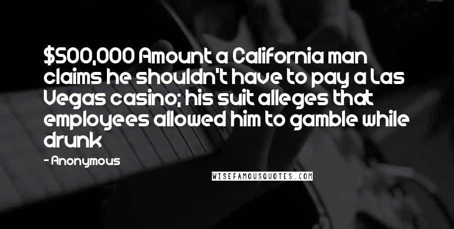 Anonymous Quotes: $500,000 Amount a California man claims he shouldn't have to pay a Las Vegas casino; his suit alleges that employees allowed him to gamble while drunk